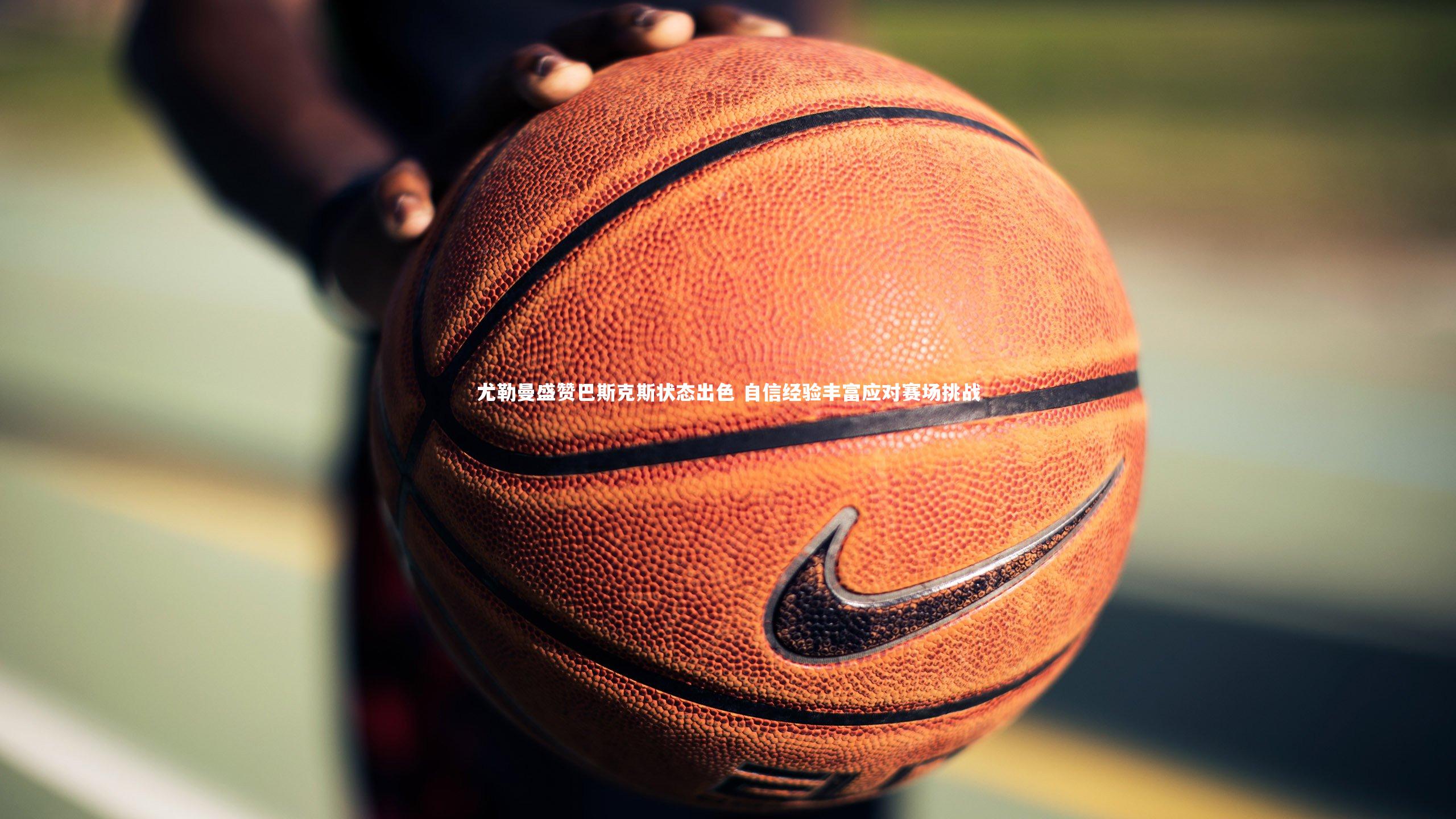 ng体育|尤勒曼盛赞巴斯克斯状态出色 自信经验丰富应对赛场挑战